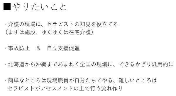 ・介護の現場に、セラピストの知見を役立てる （まずは施設、ゆくゆくは在宅介護）  ・事故防止　＆　自立支援促進  ・北海道から沖縄まであまねく全国の現場に、できるかぎり汎用的に  ・簡単なところは現場職員が自分たちでやる、難しいところはセラピストがアセスメントの上で行う流れ作り